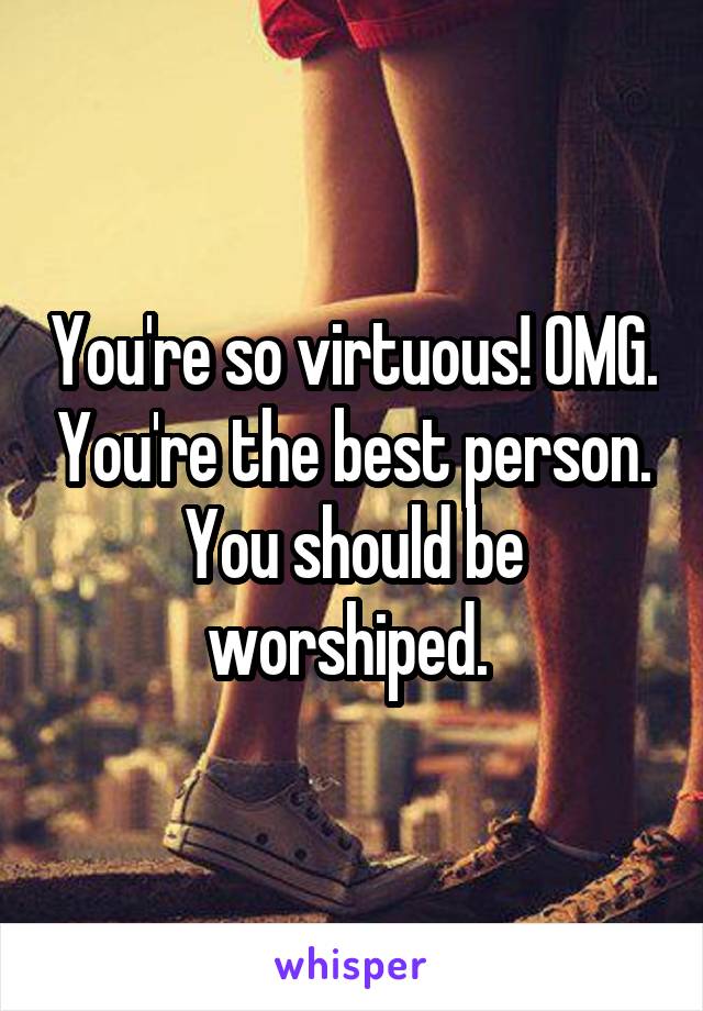 You're so virtuous! OMG. You're the best person. You should be worshiped. 