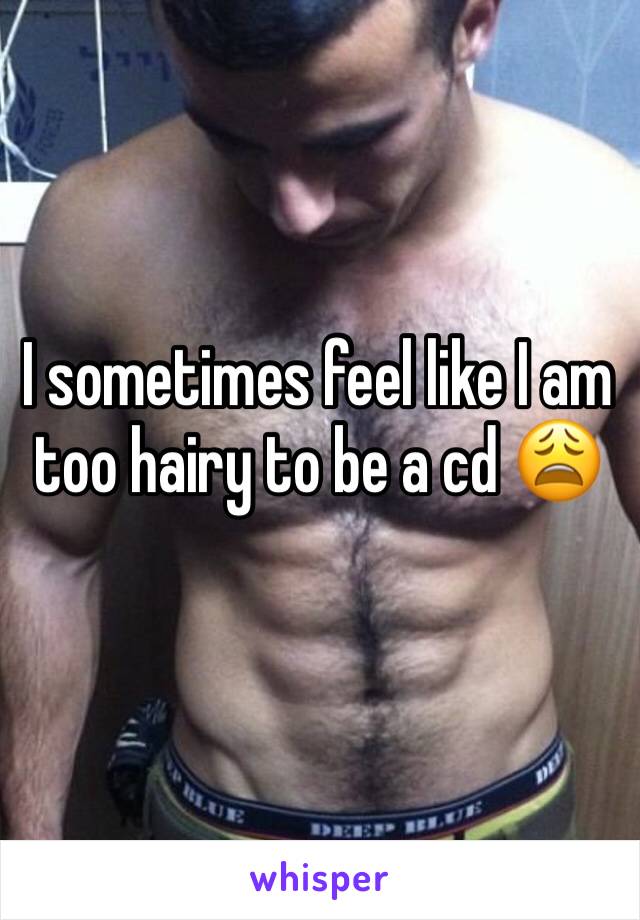I sometimes feel like I am too hairy to be a cd 😩