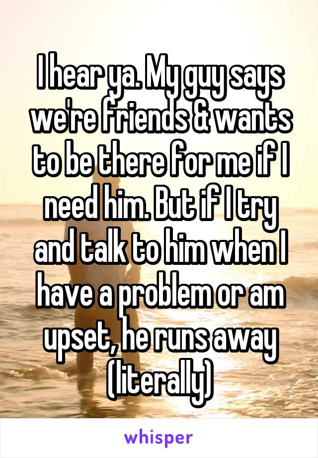 I hear ya. My guy says we're friends & wants to be there for me if I need him. But if I try and talk to him when I have a problem or am upset, he runs away (literally)