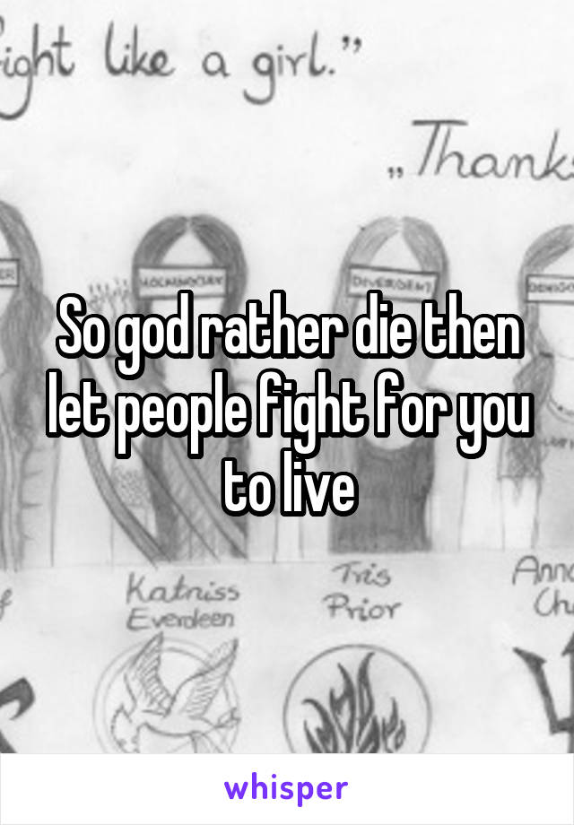 So god rather die then let people fight for you to live