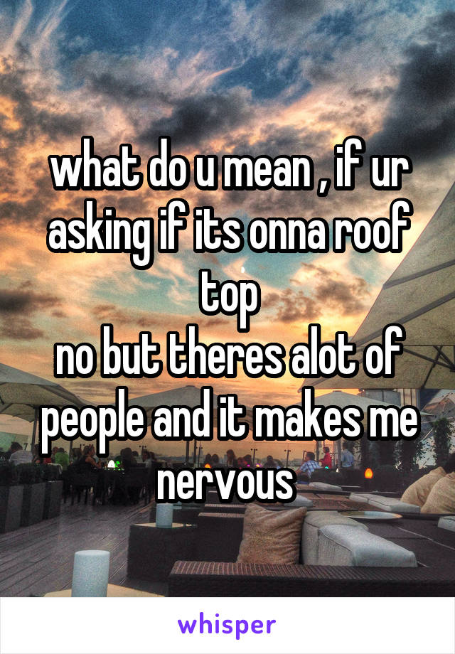what do u mean , if ur asking if its onna roof top
no but theres alot of people and it makes me nervous 