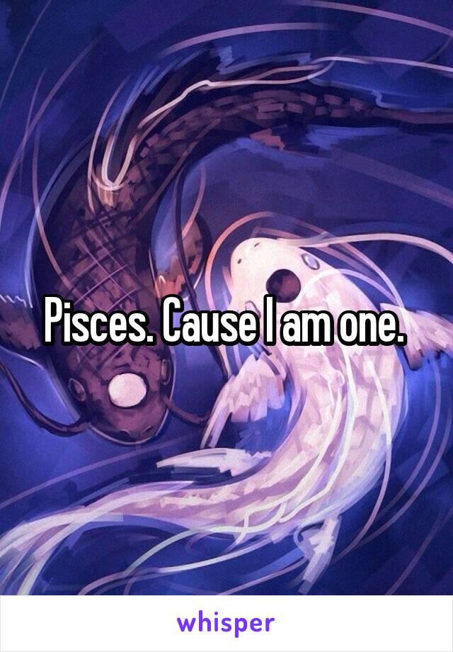 Pisces. Cause I am one. 