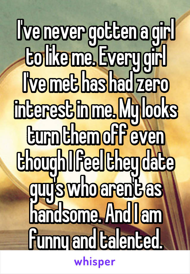 I've never gotten a girl to like me. Every girl I've met has had zero interest in me. My looks turn them off even though I feel they date guy's who aren't as handsome. And I am funny and talented.
