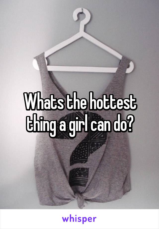 Whats the hottest thing a girl can do?