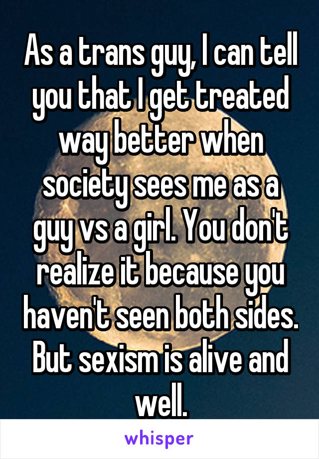 As a trans guy, I can tell you that I get treated way better when society sees me as a guy vs a girl. You don't realize it because you haven't seen both sides. But sexism is alive and well.