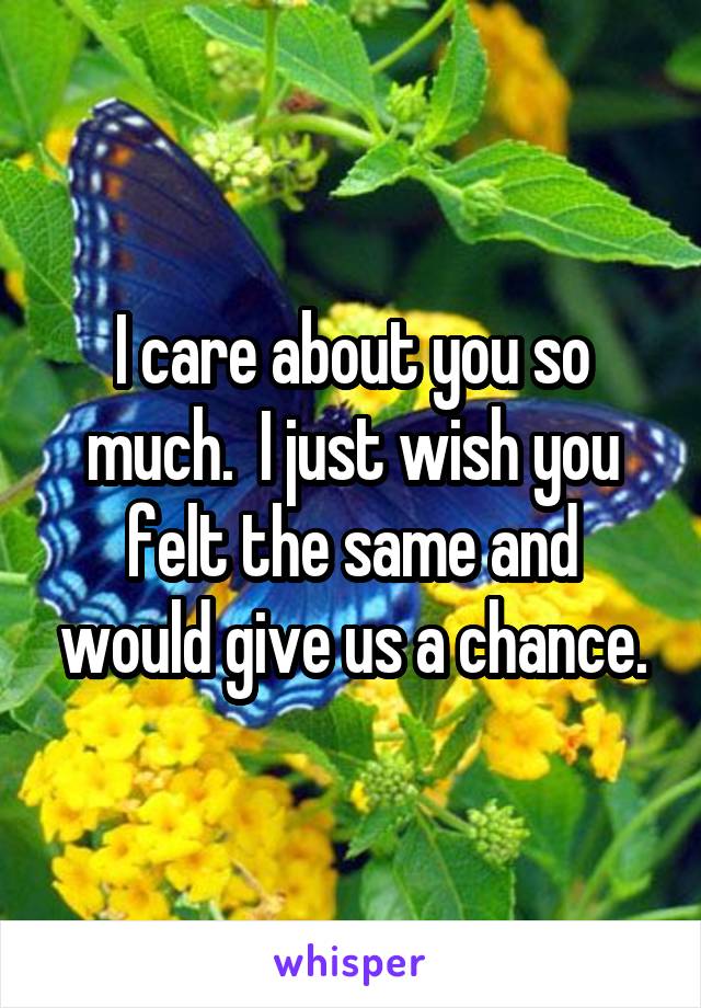 I care about you so much.  I just wish you felt the same and would give us a chance.
