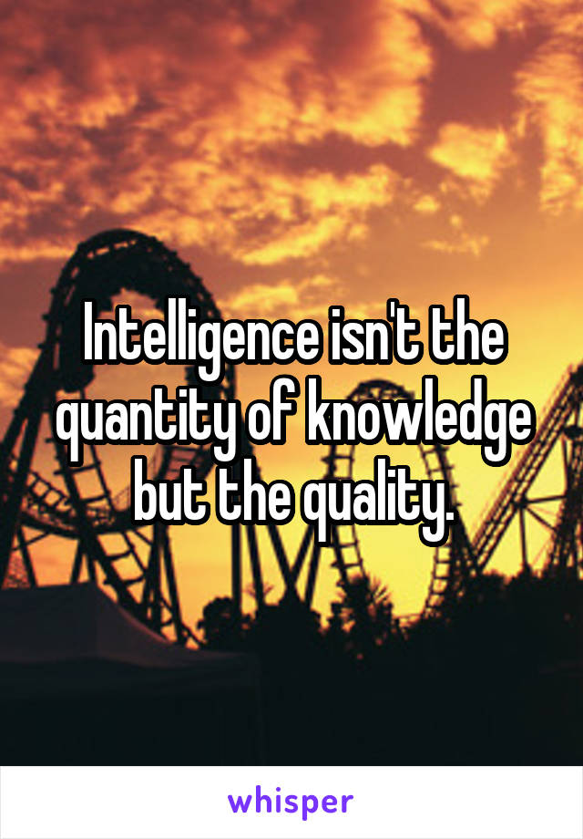 Intelligence isn't the quantity of knowledge but the quality.