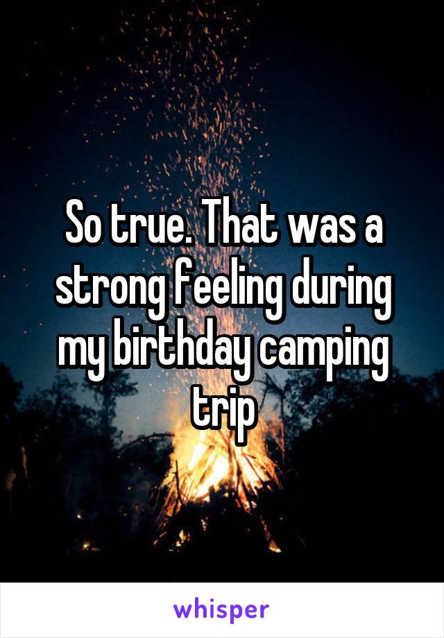 So true. That was a strong feeling during my birthday camping trip