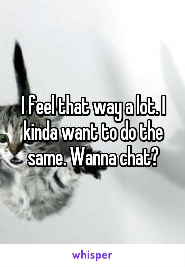 I feel that way a lot. I kinda want to do the same. Wanna chat?