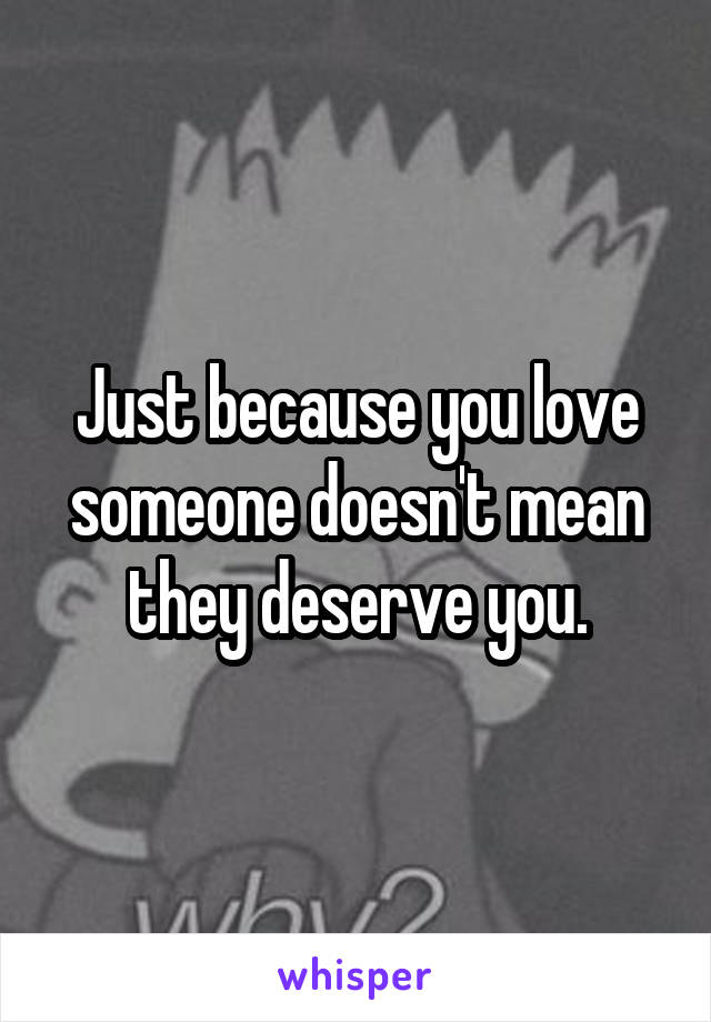 Just because you love someone doesn't mean they deserve you.