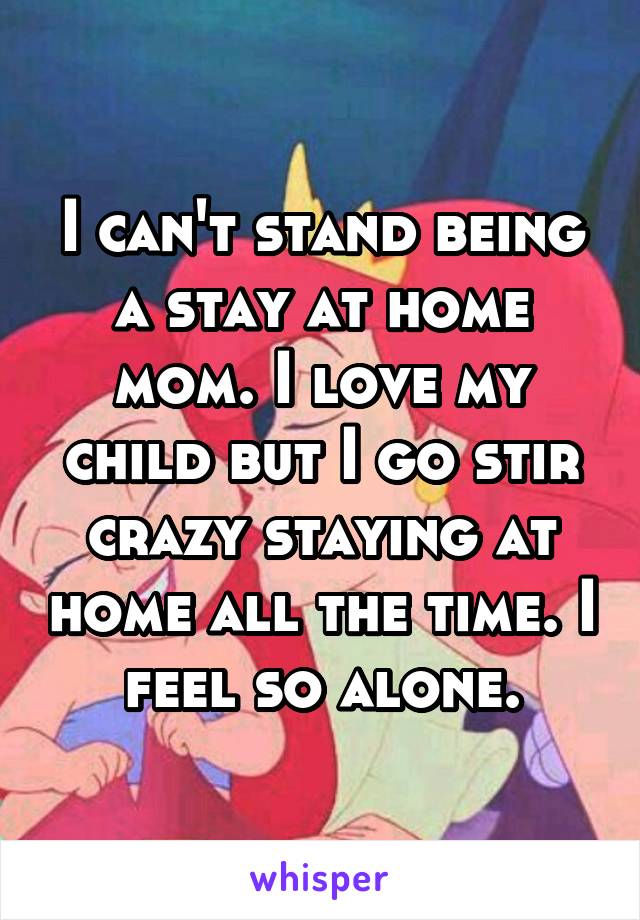 I can't stand being a stay at home mom. I love my child but I go stir crazy staying at home all the time. I feel so alone.