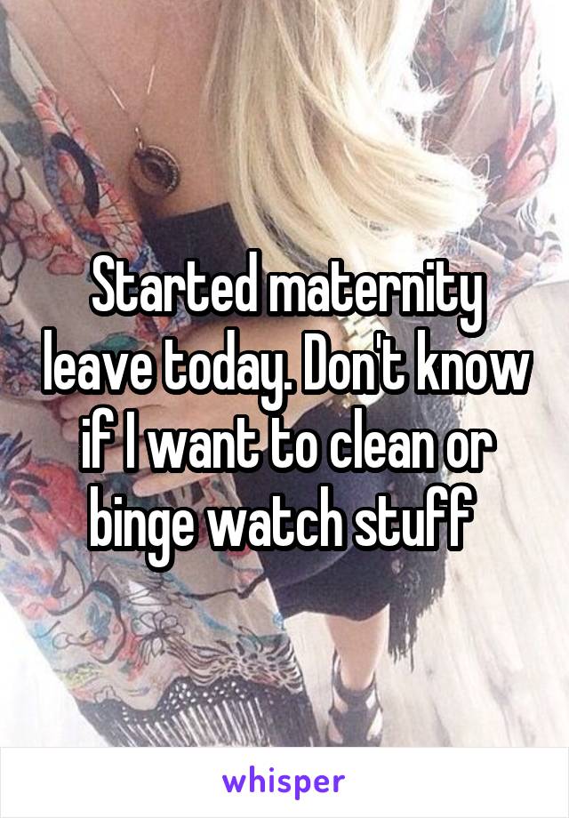 Started maternity leave today. Don't know if I want to clean or binge watch stuff 