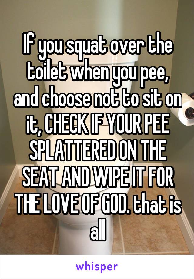 If you squat over the toilet when you pee, and choose not to sit on it, CHECK IF YOUR PEE SPLATTERED ON THE SEAT AND WIPE IT FOR THE LOVE OF GOD. that is all