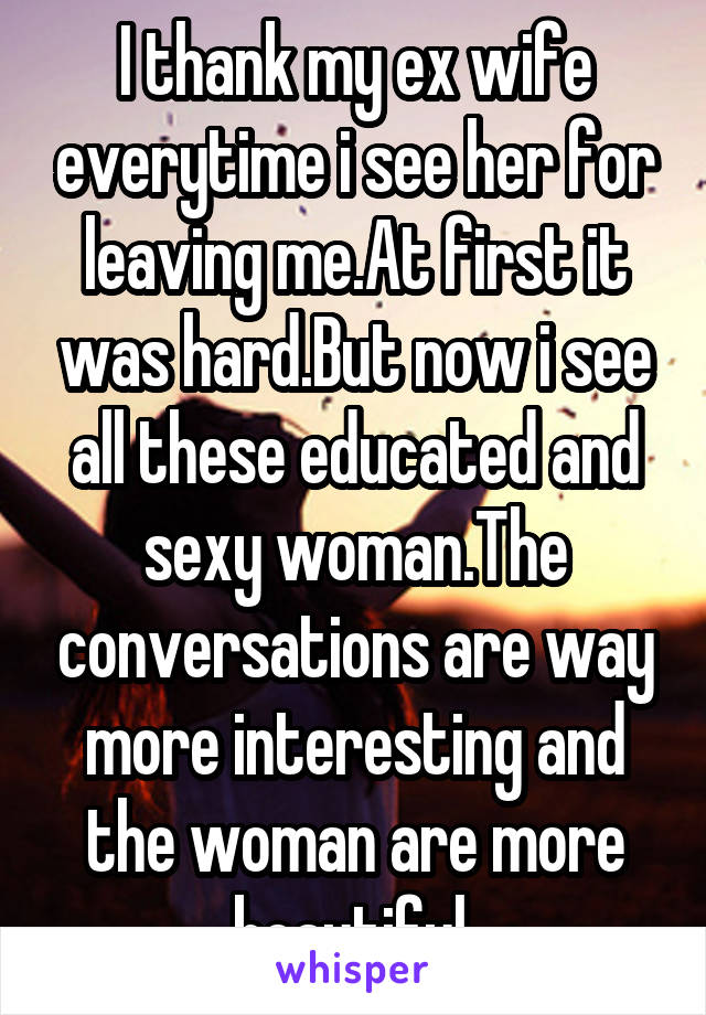 I thank my ex wife everytime i see her for leaving me.At first it was hard.But now i see all these educated and sexy woman.The conversations are way more interesting and the woman are more beautiful 