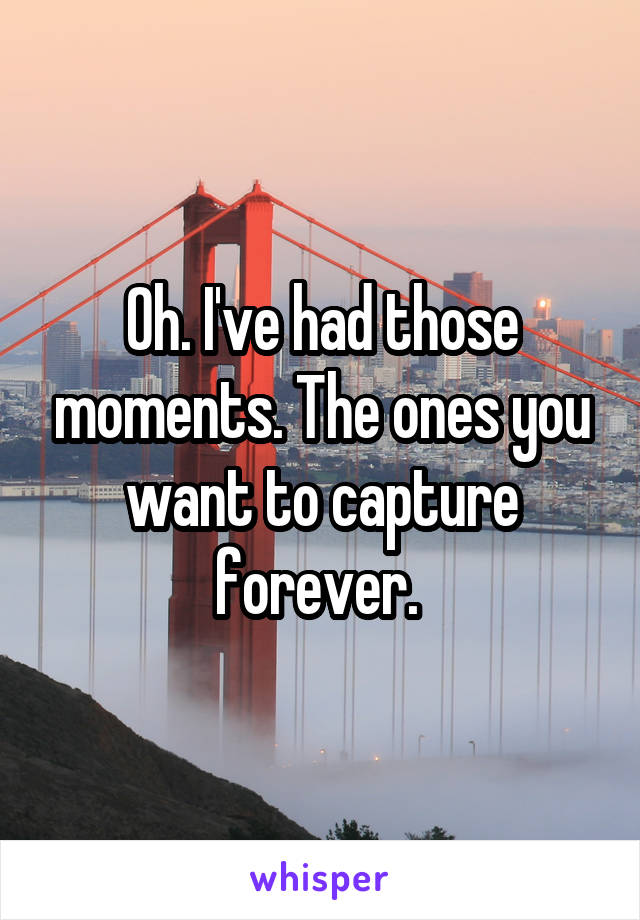 Oh. I've had those moments. The ones you want to capture forever. 