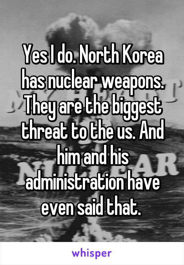 Yes I do. North Korea has nuclear weapons. They are the biggest threat to the us. And him and his administration have even said that. 