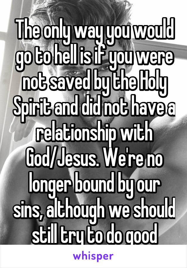 The only way you would go to hell is if you were not saved by the Holy Spirit and did not have a relationship with God/Jesus. We're no longer bound by our sins, although we should still try to do good