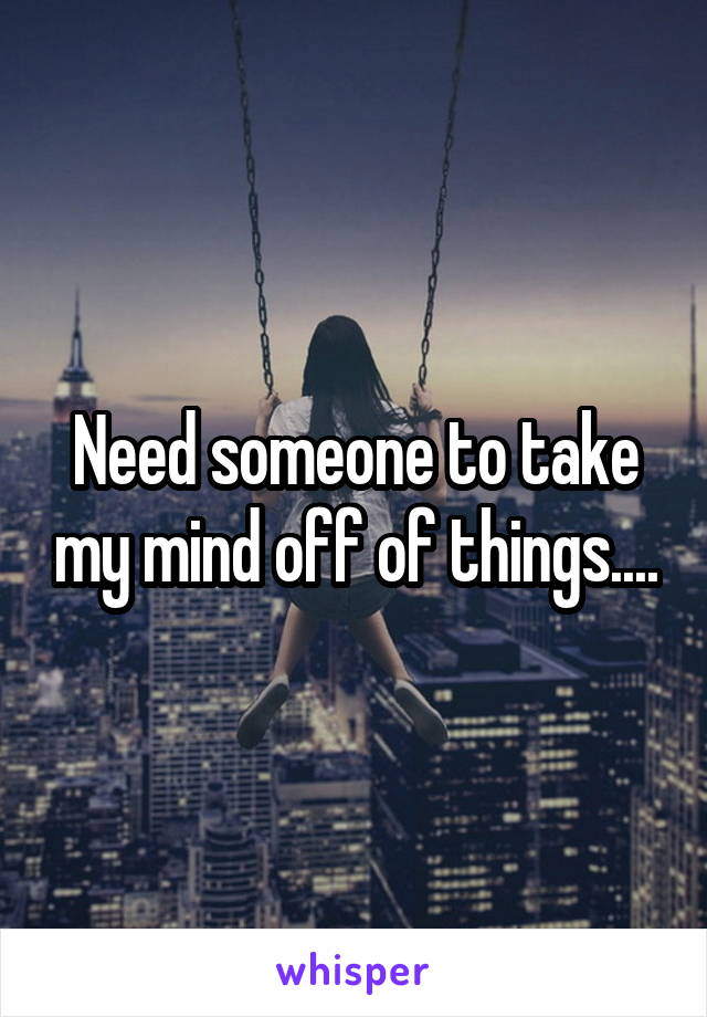 Need someone to take my mind off of things....
