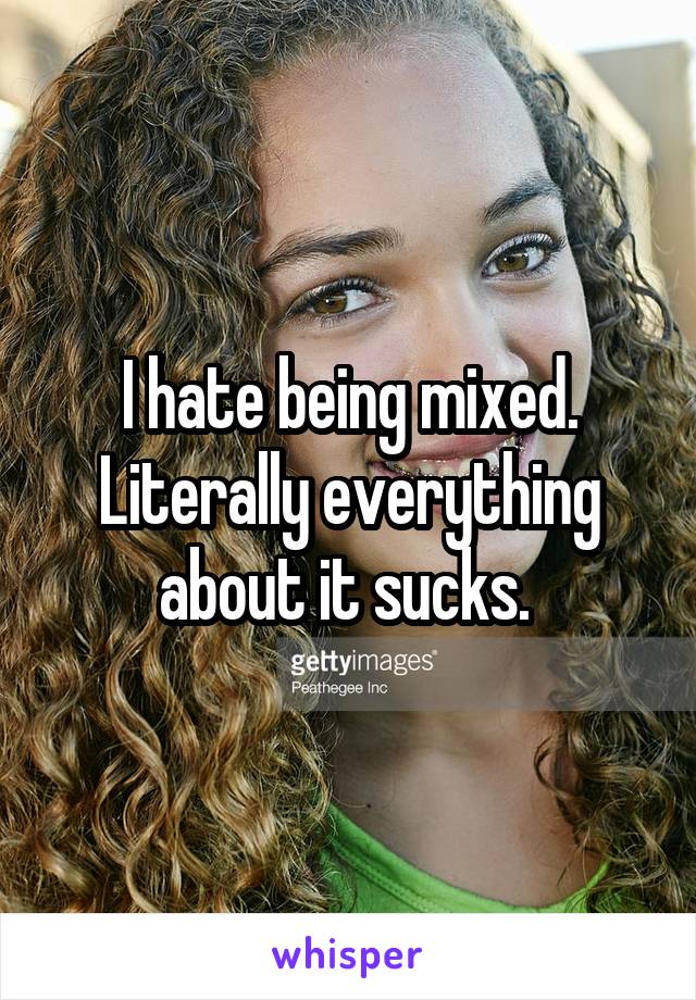 I hate being mixed. Literally everything about it sucks. 