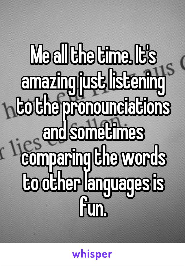 Me all the time. It's amazing just listening to the pronounciations and sometimes comparing the words to other languages is fun.