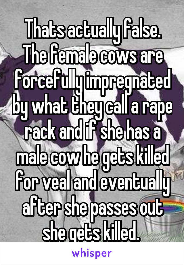 Thats actually false. The female cows are forcefully impregnated by what they call a rape rack and if she has a male cow he gets killed for veal and eventually after she passes out she gets killed. 