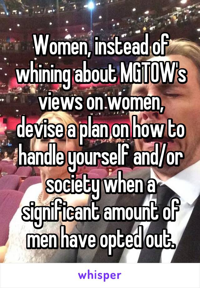 Women, instead of whining about MGTOW's views on women, devise a plan on how to handle yourself and/or society when a significant amount of men have opted out.