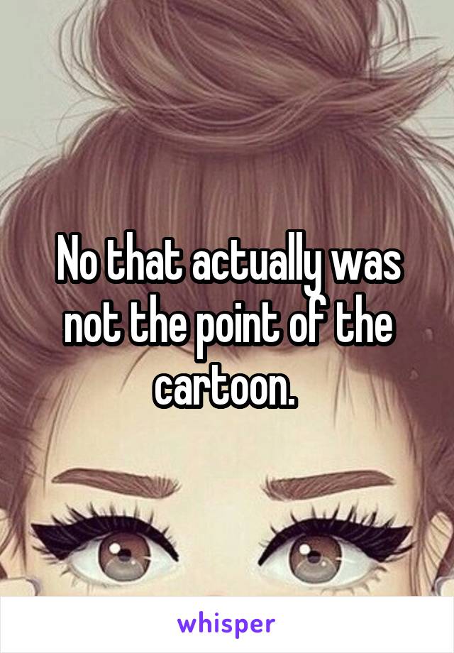 No that actually was not the point of the cartoon. 