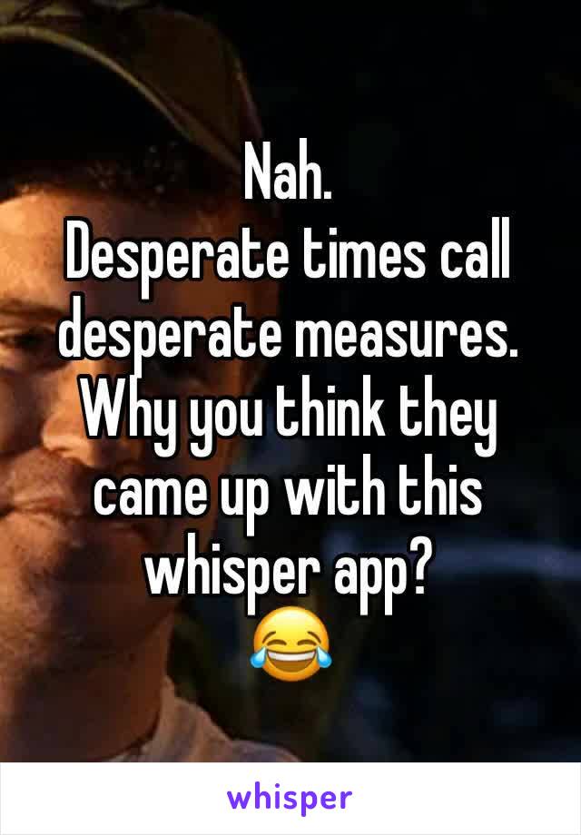 Nah.
Desperate times call desperate measures. 
Why you think they came up with this whisper app?
😂 