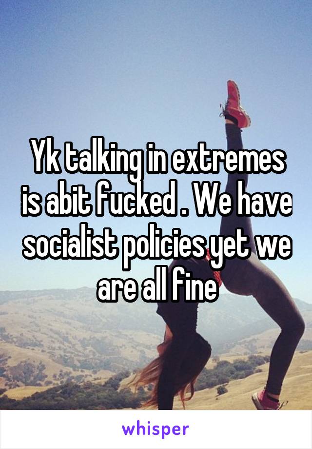 Yk talking in extremes is abit fucked . We have socialist policies yet we are all fine