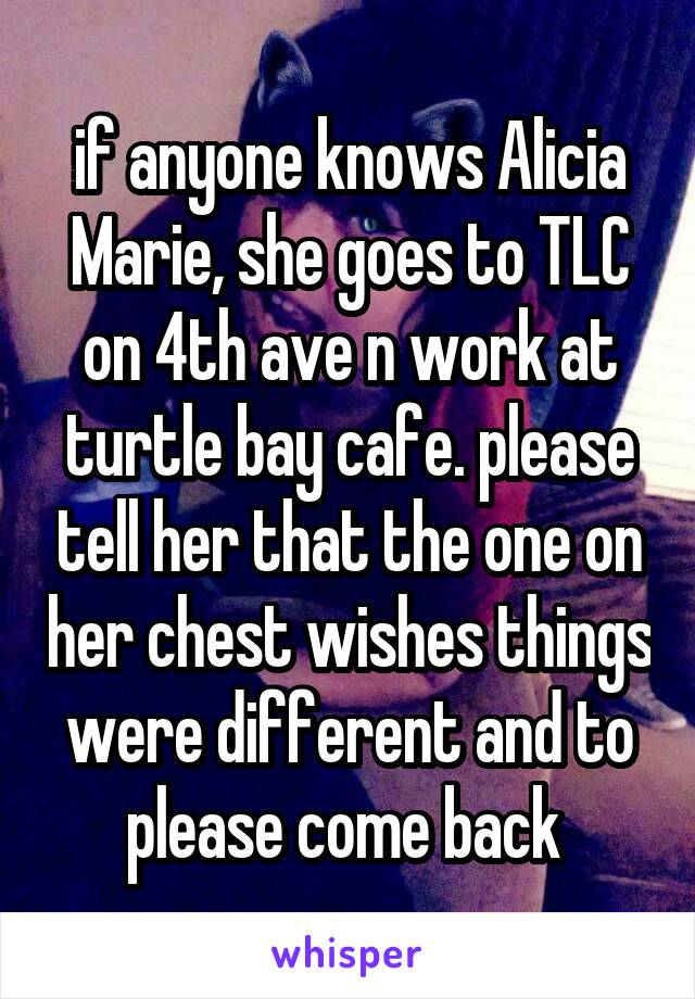 if anyone knows Alicia Marie, she goes to TLC on 4th ave n work at turtle bay cafe. please tell her that the one on her chest wishes things were different and to please come back 