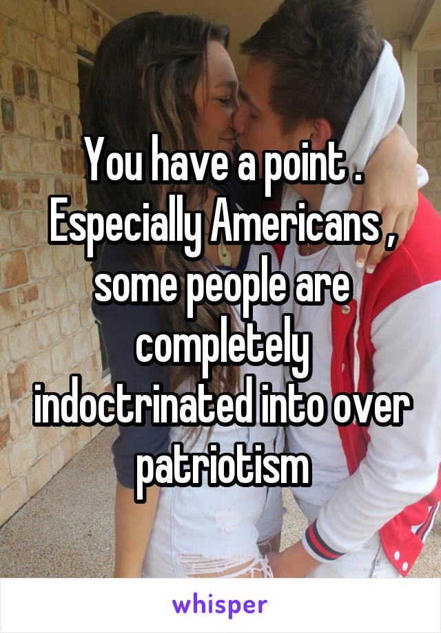 You have a point . Especially Americans , some people are completely indoctrinated into over patriotism