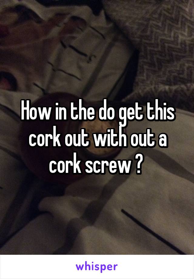 How in the do get this cork out with out a cork screw ? 
