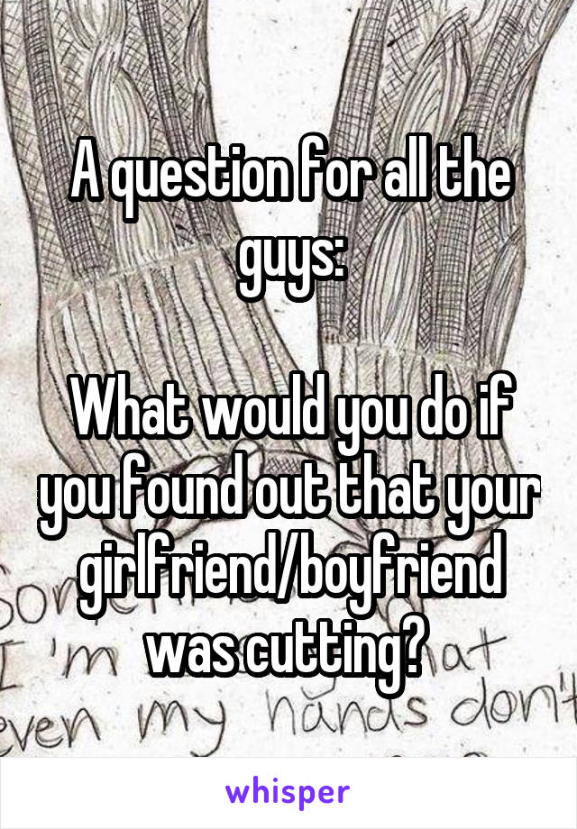 A question for all the guys:

What would you do if you found out that your girlfriend/boyfriend was cutting? 