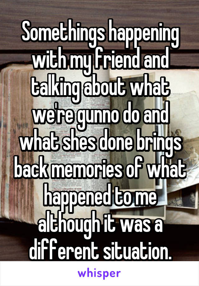 Somethings happening with my friend and talking about what we're gunno do and what shes done brings back memories of what happened to me although it was a different situation.