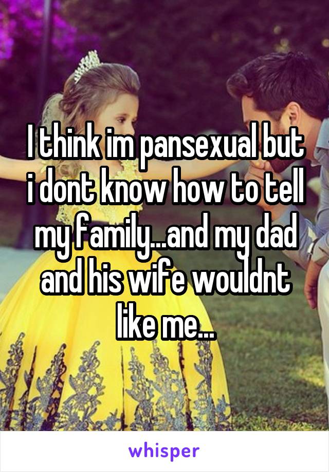 I think im pansexual but i dont know how to tell my family...and my dad and his wife wouldnt like me...