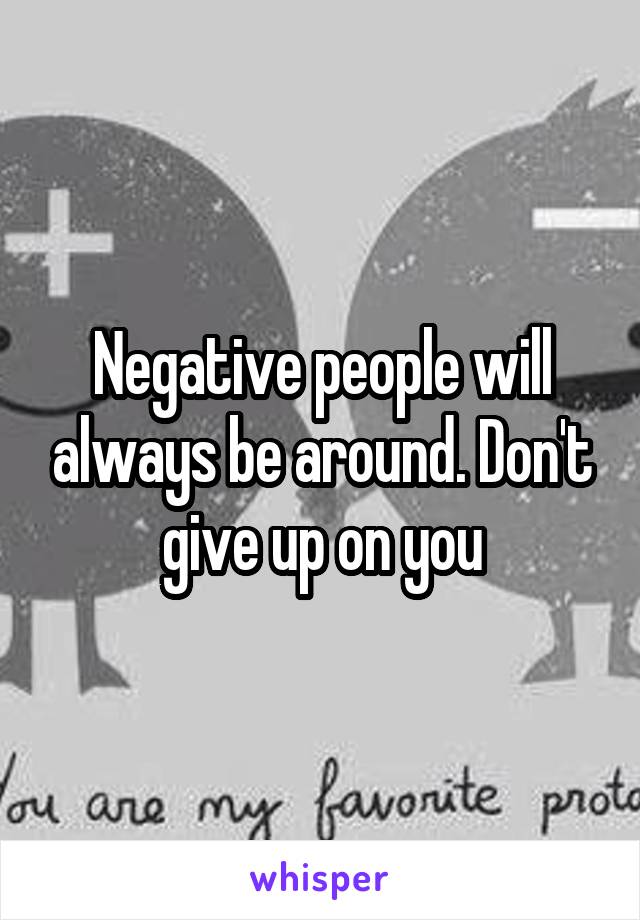 Negative people will always be around. Don't give up on you