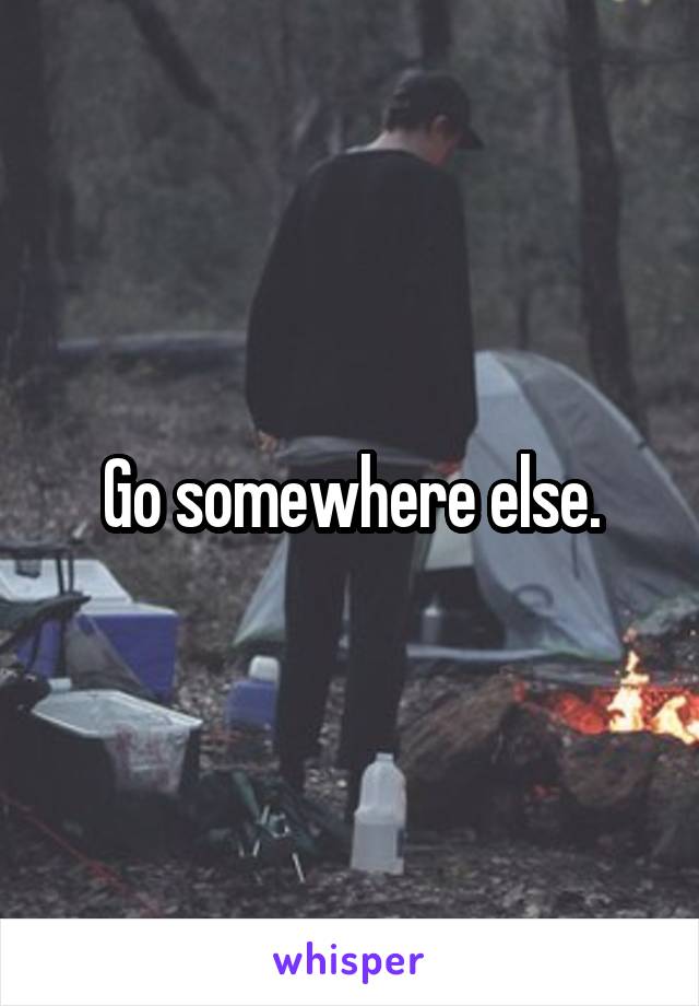 Go somewhere else.