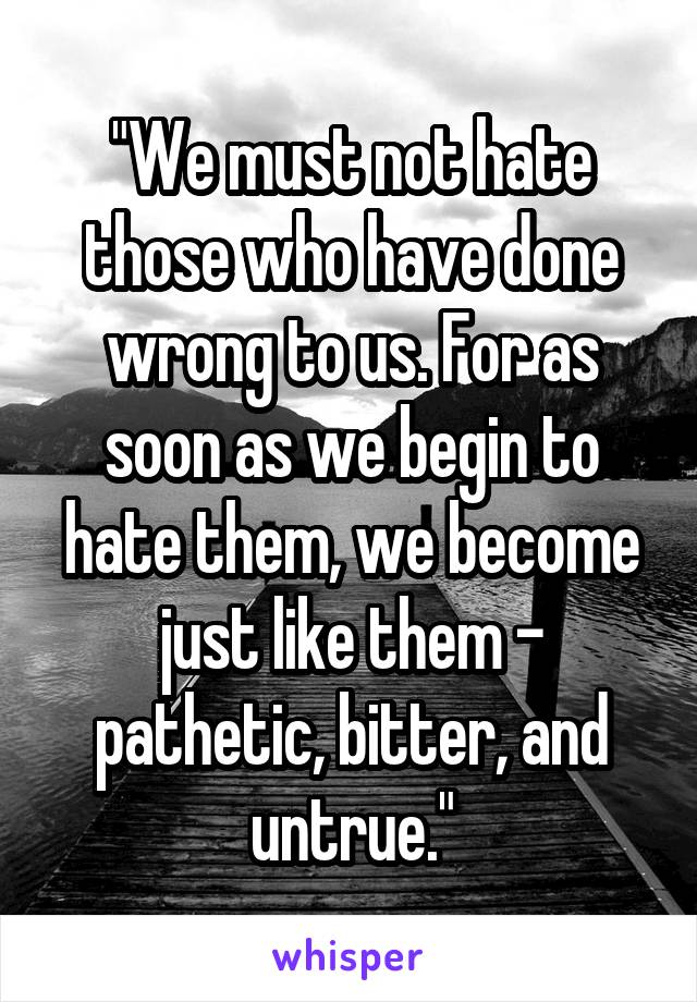 "We must not hate those who have done wrong to us. For as soon as we begin to hate them, we become just like them - pathetic, bitter, and untrue."