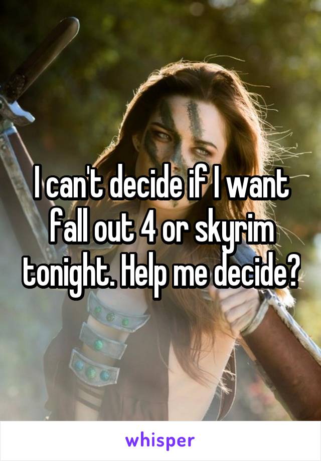 I can't decide if I want fall out 4 or skyrim tonight. Help me decide?