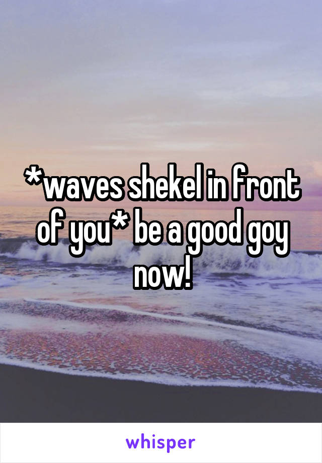 *waves shekel in front of you* be a good goy now!
