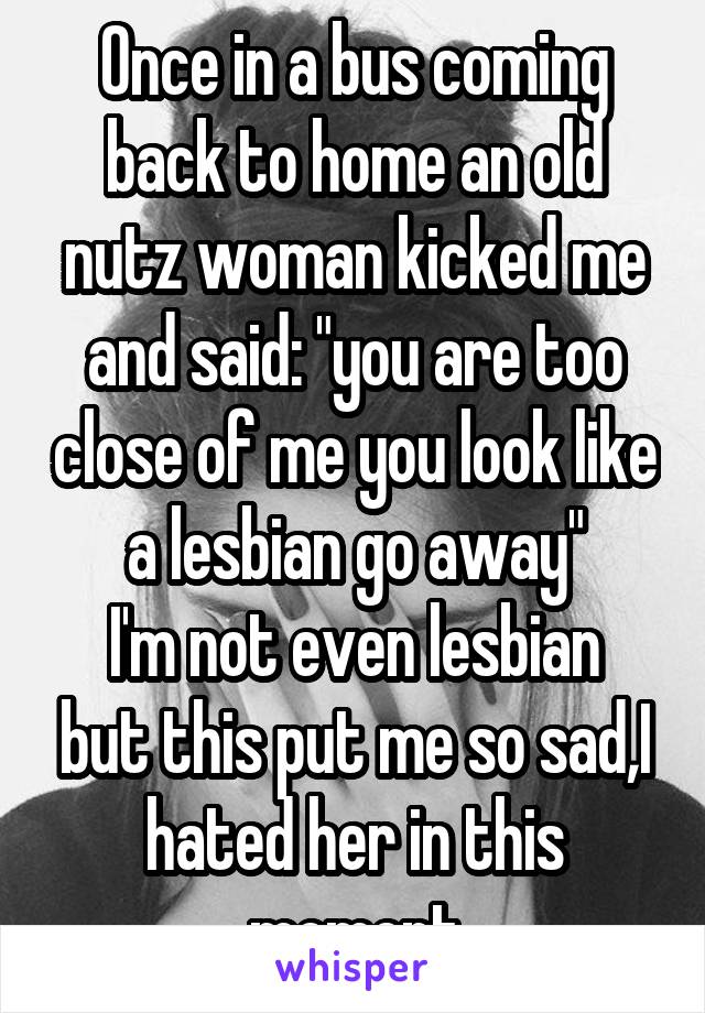 Once in a bus coming back to home an old nutz woman kicked me and said: "you are too close of me you look like a lesbian go away"
I'm not even lesbian but this put me so sad,I hated her in this moment