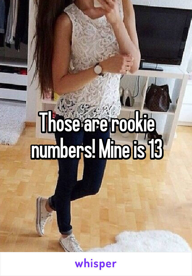 Those are rookie numbers! Mine is 13