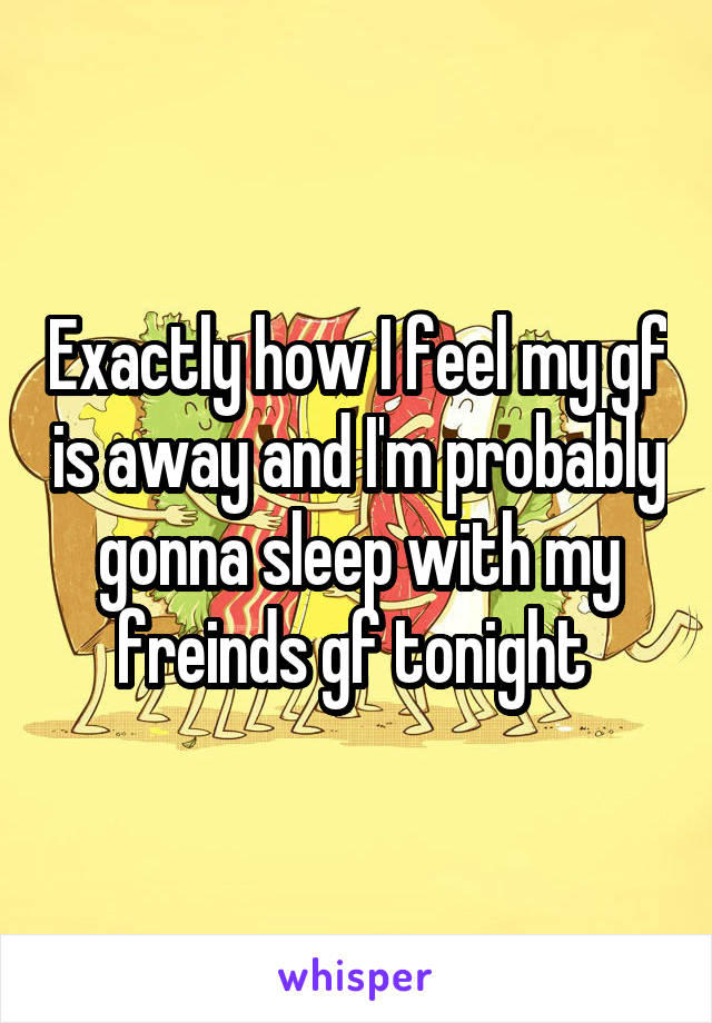 Exactly how I feel my gf is away and I'm probably gonna sleep with my freinds gf tonight 
