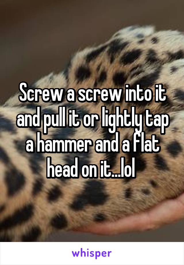 Screw a screw into it and pull it or lightly tap a hammer and a flat head on it...lol 