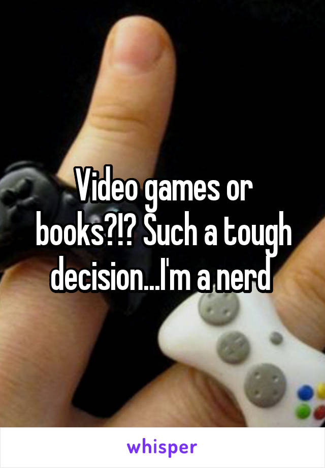 Video games or books?!? Such a tough decision...I'm a nerd 