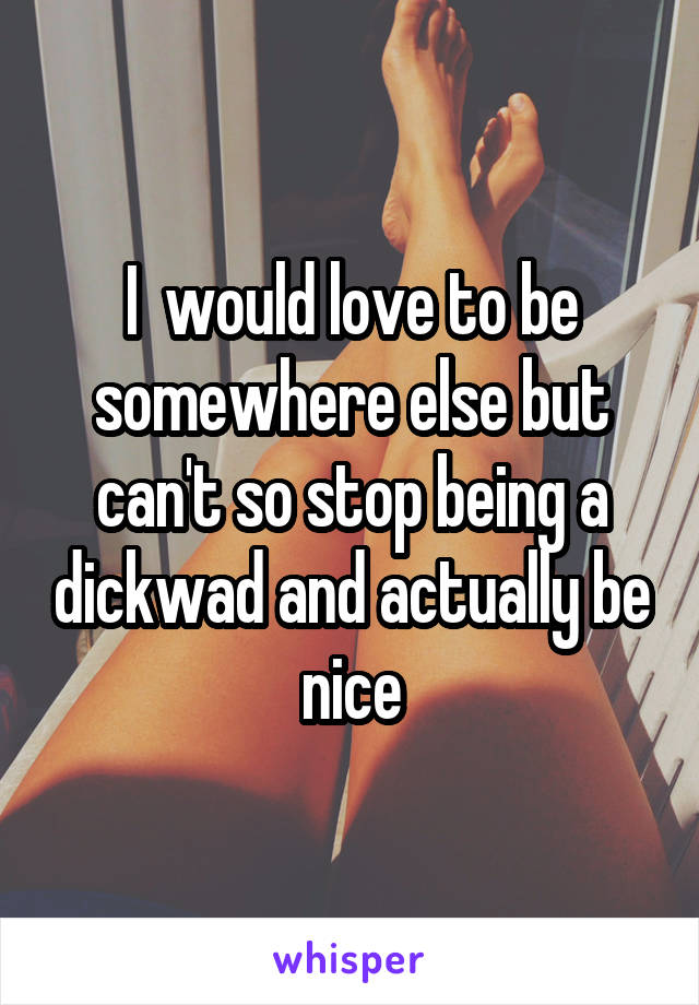 I  would love to be somewhere else but can't so stop being a dickwad and actually be nice
