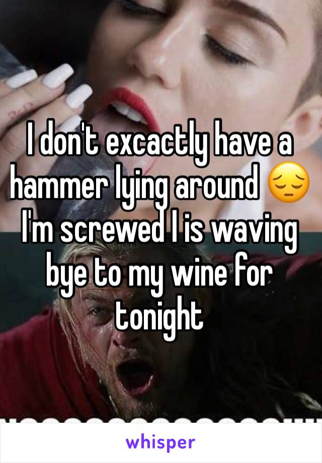 I don't excactly have a hammer lying around 😔I'm screwed I is waving bye to my wine for tonight