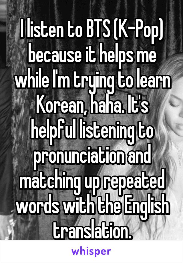 I listen to BTS (K-Pop) because it helps me while I'm trying to learn Korean, haha. It's helpful listening to pronunciation and matching up repeated words with the English translation.