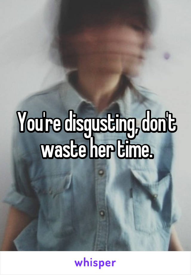 You're disgusting, don't waste her time.