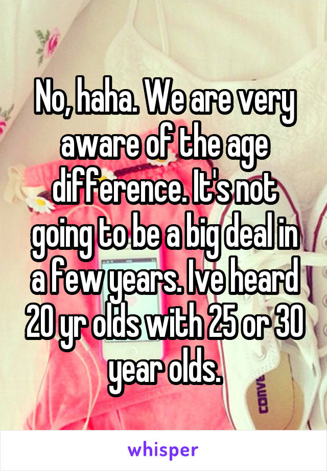 No, haha. We are very aware of the age difference. It's not going to be a big deal in a few years. Ive heard 20 yr olds with 25 or 30 year olds.